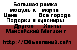 Большая рамка - модуль к 8 марта! › Цена ­ 1 700 - Все города Подарки и сувениры » Другое   . Ханты-Мансийский,Мегион г.